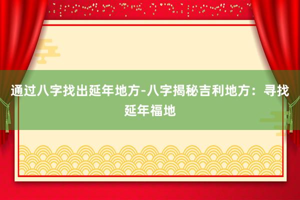 通过八字找出延年地方-八字揭秘吉利地方：寻找延年福地
