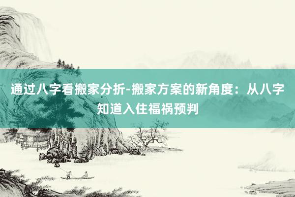 通过八字看搬家分折-搬家方案的新角度：从八字知道入住福祸预判
