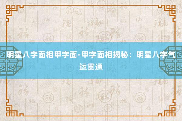 明星八字面相甲字面-甲字面相揭秘：明星八字气运贯通
