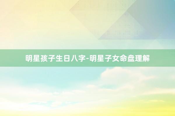 明星孩子生日八字-明星子女命盘理解
