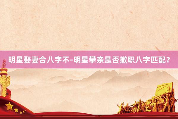 明星娶妻合八字不-明星攀亲是否撤职八字匹配？